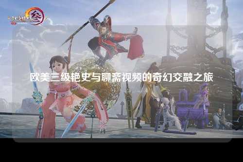 欧美三级艳史与聊斋视频的奇幻交融之旅