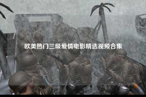 欧美热门三级爱情电影精选视频合集