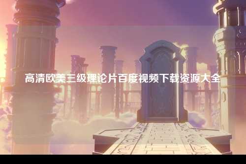 高清欧美三级理论片百度视频下载资源大全