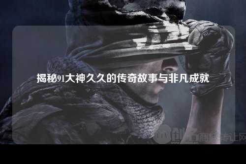 揭秘91大神久久的传奇故事与非凡成就