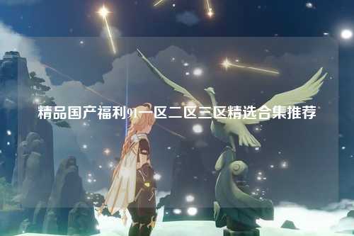 精品国产福利91一区二区三区精选合集推荐