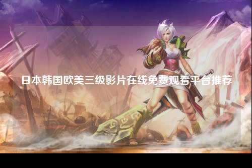 日本韩国欧美三级影片在线免费观看平台推荐