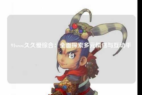 91www久久爱综合：全面探索多元情感与互动平台