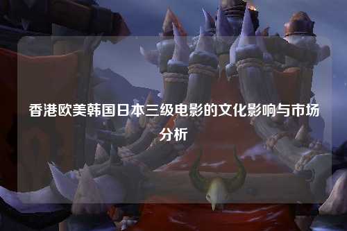 香港欧美韩国日本三级电影的文化影响与市场分析