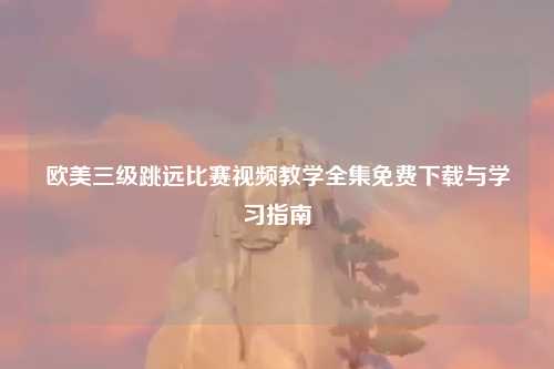 欧美三级跳远比赛视频教学全集免费下载与学习指南