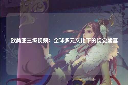 欧美亚三级视频：全球多元文化下的视觉盛宴