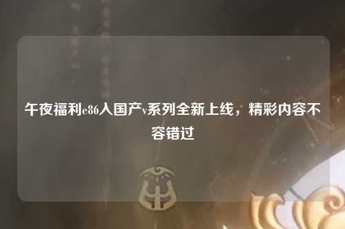 午夜福利e86入国产v系列全新上线，精彩内容不容错过