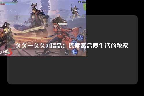 久久一久久91精品：探索高品质生活的秘密