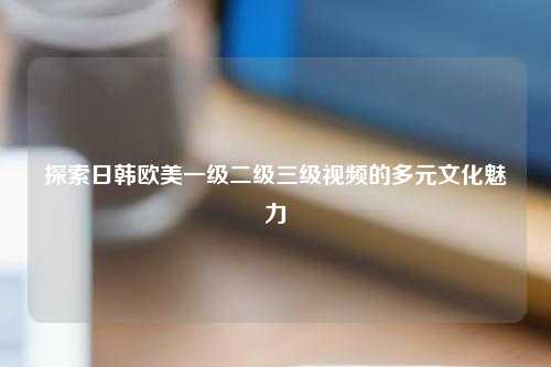 探索日韩欧美一级二级三级视频的多元文化魅力