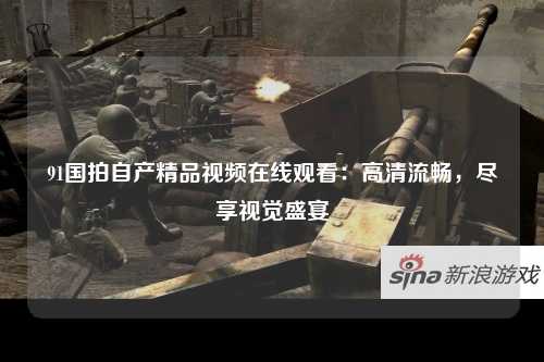 91国拍自产精品视频在线观看：高清流畅，尽享视觉盛宴