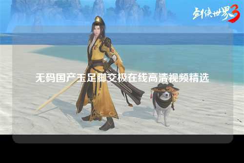 无码国产玉足脚交极在线高清视频精选