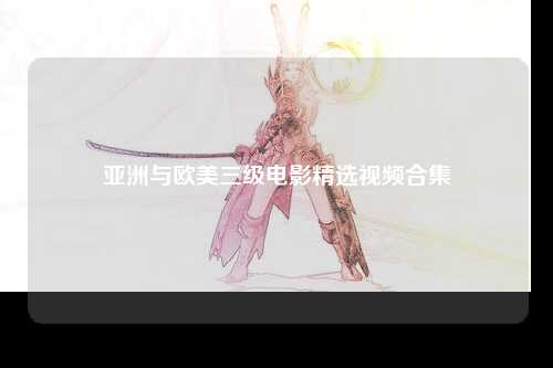 亚洲与欧美三级电影精选视频合集