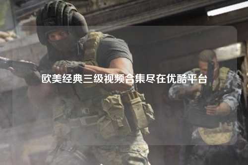 欧美经典三级视频合集尽在优酷平台