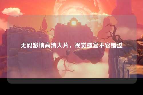 无码激情高清大片，视觉盛宴不容错过