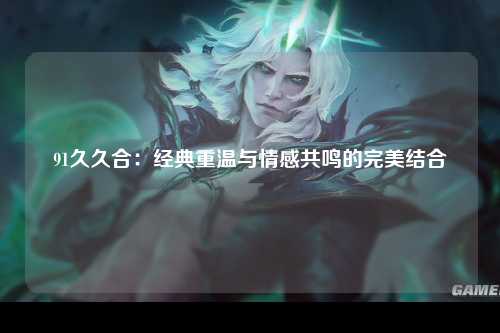 91久久合：经典重温与情感共鸣的完美结合