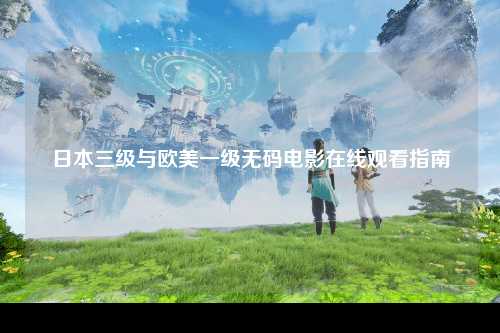 日本三级与欧美一级无码电影在线观看指南