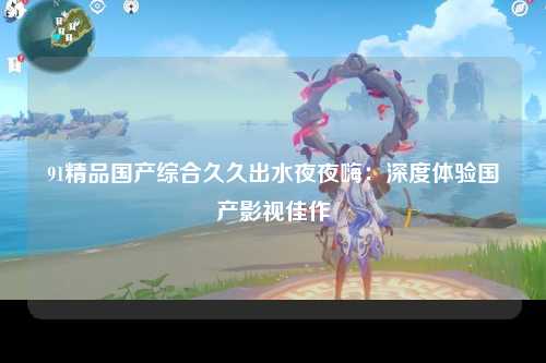 91精品国产综合久久出水夜夜嗨：深度体验国产影视佳作