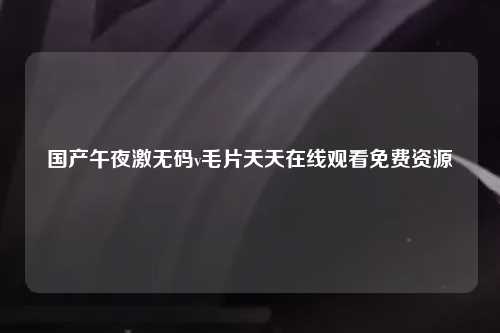 国产午夜激无码v毛片天天在线观看免费资源