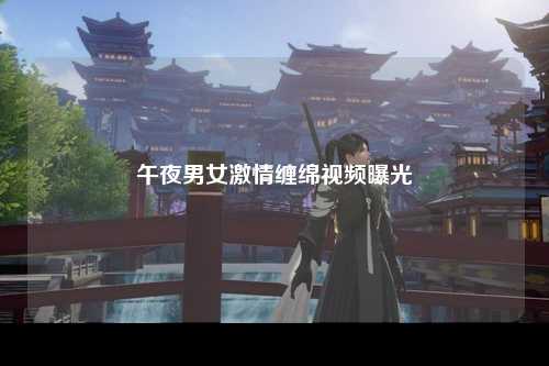 午夜男女激情缠绵视频曝光