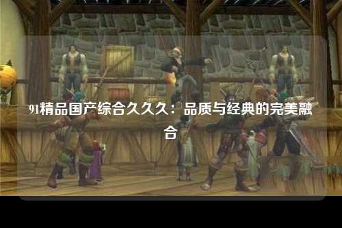 91精品国产综合久久久：品质与经典的完美融合