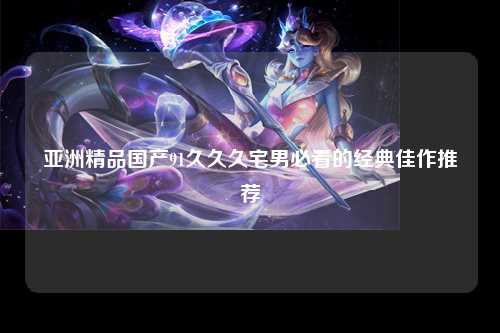 亚洲精品国产91久久久宅男必看的经典佳作推荐