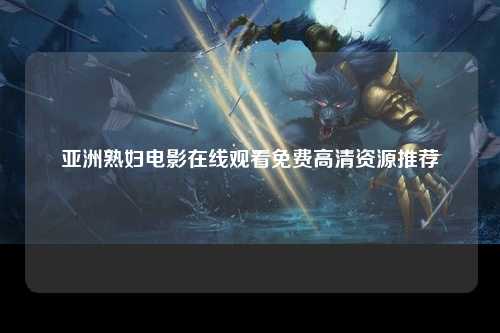 亚洲熟妇电影在线观看免费高清资源推荐