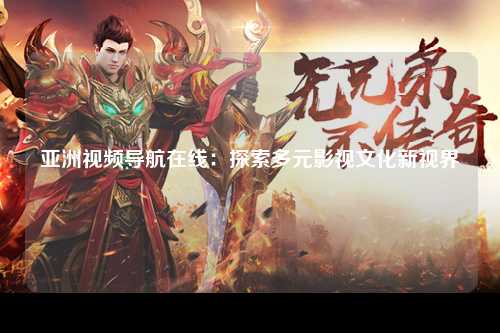 亚洲视频导航在线：探索多元影视文化新视界