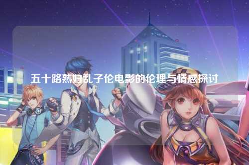 五十路熟妇乱子伦电影的伦理与情感探讨