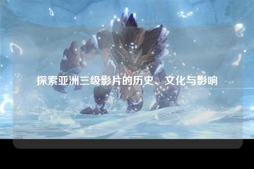 探索亚洲三级影片的历史、文化与影响