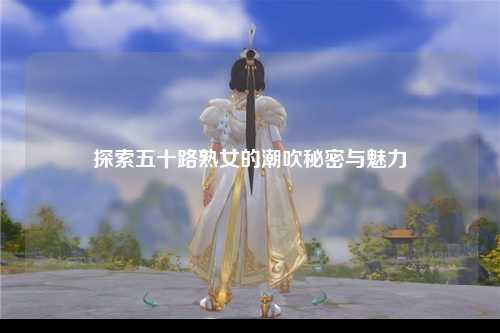 探索五十路熟女的潮吹秘密与魅力