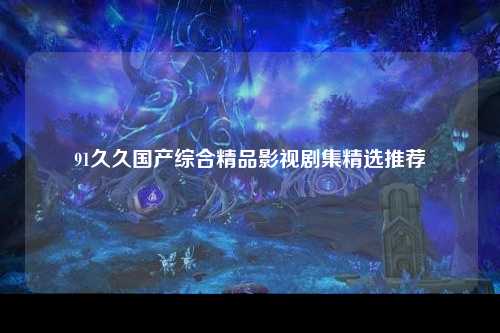 91久久国产综合精品影视剧集精选推荐