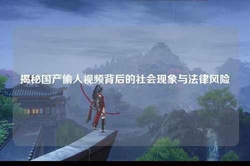 揭秘国产偷人视频背后的社会现象与法律风险