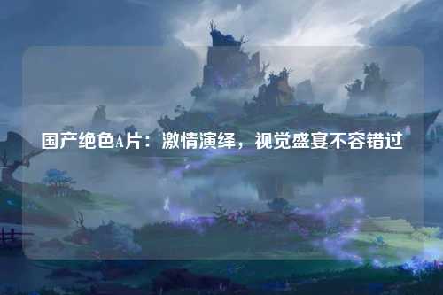 国产绝色A片：激情演绎，视觉盛宴不容错过