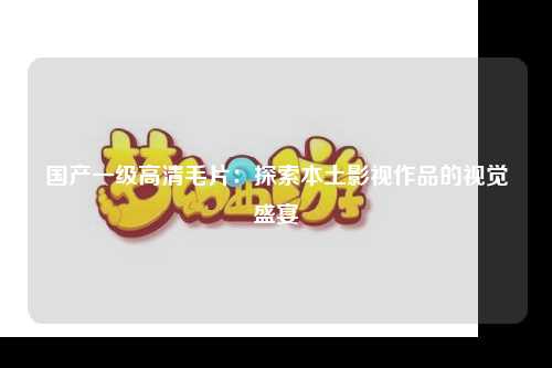 国产一级高清毛片：探索本土影视作品的视觉盛宴