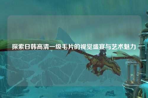 探索日韩高清一级毛片的视觉盛宴与艺术魅力