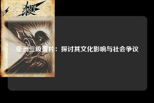 亚洲三级黄片：探讨其文化影响与社会争议