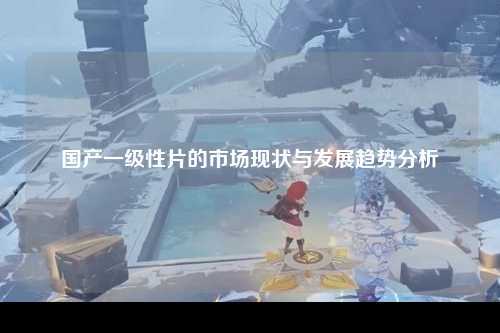 国产一级性片的市场现状与发展趋势分析