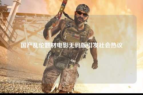 国产乱伦题材电影无码版引发社会热议