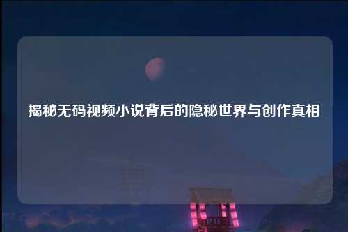 揭秘无码视频小说背后的隐秘世界与创作真相