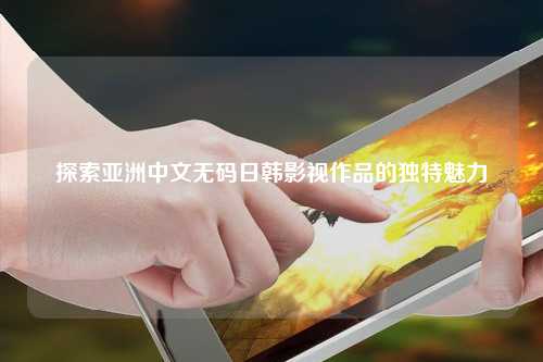 探索亚洲中文无码日韩影视作品的独特魅力