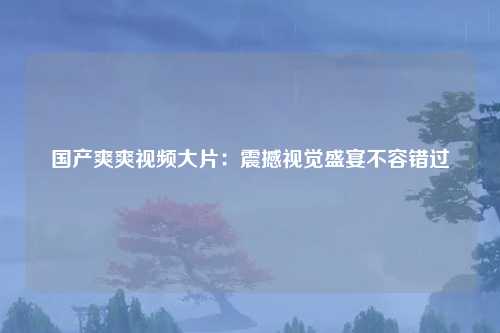 国产爽爽视频大片：震撼视觉盛宴不容错过