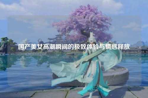 国产美女高潮瞬间的极致体验与情感释放