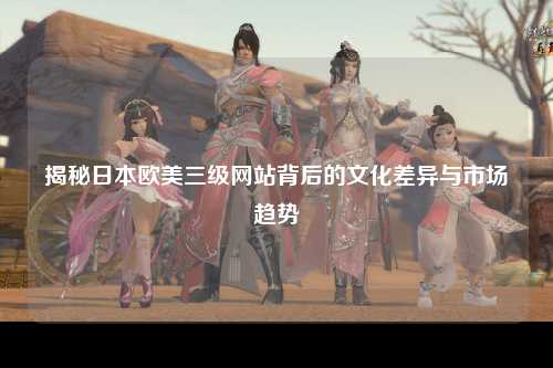 揭秘日本欧美三级网站背后的文化差异与市场趋势