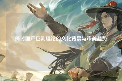 探讨国产巨乳理论的文化背景与审美趋势