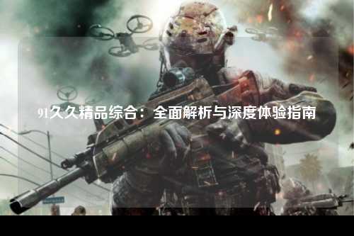 91久久精品综合：全面解析与深度体验指南