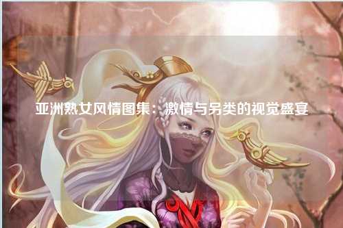 亚洲熟女风情图集：激情与另类的视觉盛宴