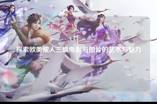 探索欧美成人三级电影与图片的艺术与魅力