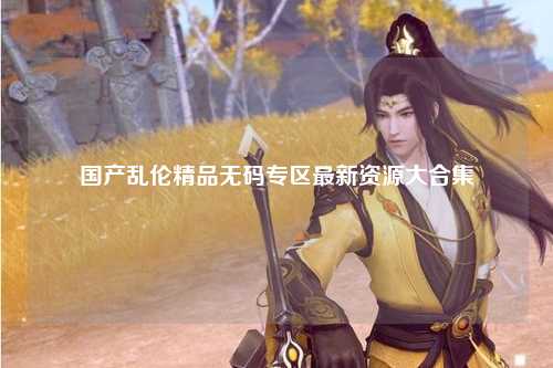 国产乱伦精品无码专区最新资源大合集