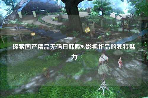 探索国产精品无码日韩欧99影视作品的独特魅力