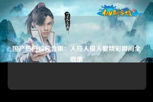 国产热门视频合集：人碰人摸人爱精彩瞬间全收录